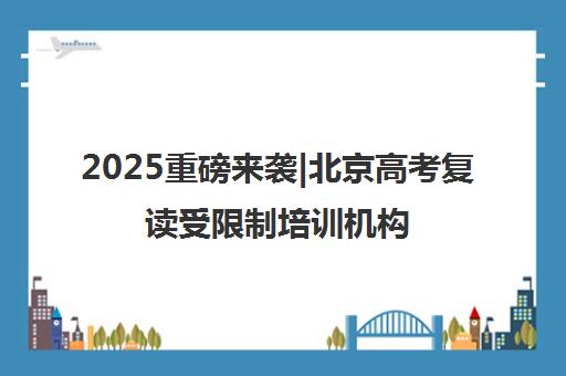 2025重磅来袭|北京高考复读受限制培训机构排名更新一览名单【新排名公布】
