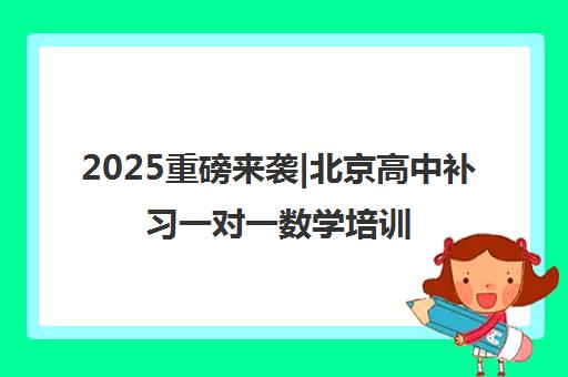 2025重磅来袭|北京高中补习一对一数学培训机构排名更新一览名单【新排名公布】