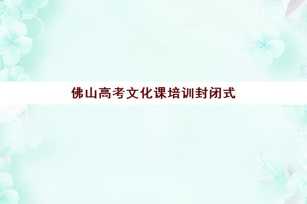 佛山高考文化课培训封闭式辅导机构排名一览表最新如何查询？2025年权威Top10榜单、各校特色与择校全指南