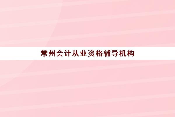 常州会计从业资格辅导机构哪个比较好？2025年最新排名解析、择校指南与避坑全攻略