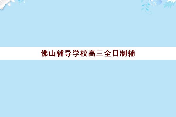佛山辅导学校高三全日制辅导机构排行榜最新如何查询？2025年权威榜单、各机构特色解析与科学择校全攻略