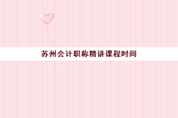 苏州会计职称精讲课程时间2025年公布如何查询？最新课程表解析、各机构对比与科学备考全指南