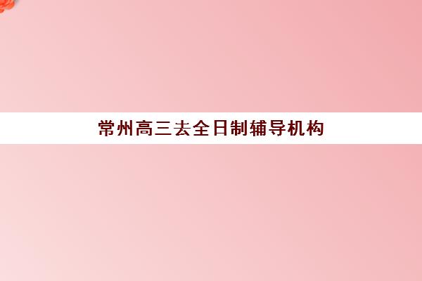 常州高三去全日制辅导机构有哪些地方好？2025年最新权威榜单与科学择校全攻略