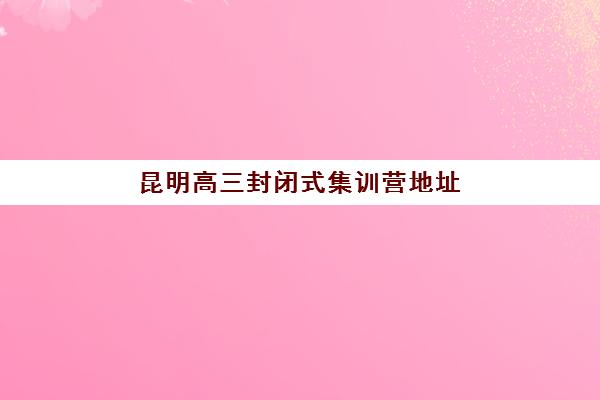 昆明高三封闭式集训营地址在哪？2025年暑期全日制辅导班校区分布与择校指南