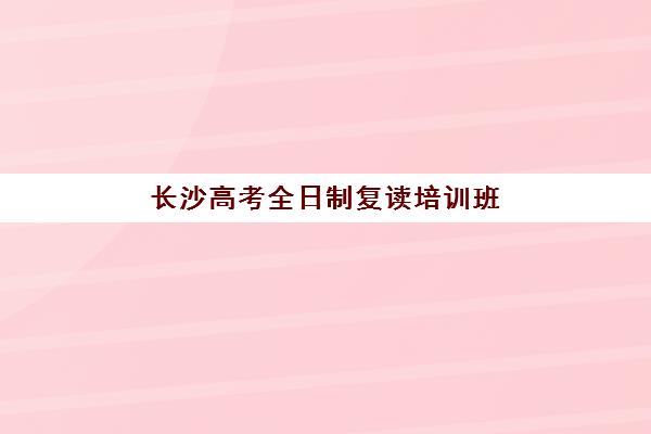 长沙高考全日制复读培训班哪个比较好？2025年最新排名解析、各校特色对比与科学择校全指南