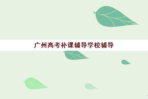 广州高考补课辅导学校辅导机构哪个比较好？2025年最新权威TOP10榜单、各校特色深度解析与科学择校全指南