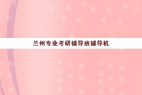 兰州专业考研辅导班辅导机构排名一览表如何查询？2025年最新榜单、择校指南与避坑全攻略