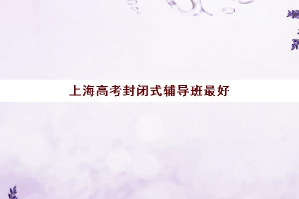 上海高考封闭式辅导班最好辅导学校排名如何查询？2025年最新实力榜单、各校特色与择校全指南