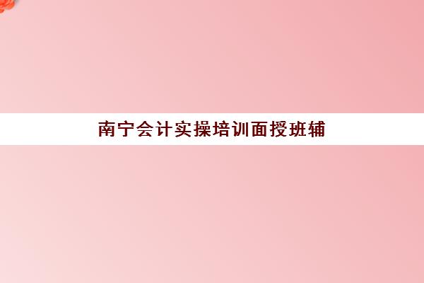 南宁会计实操培训面授班辅导培训机构有哪些地方？2025年最新地址分布图、择校指南与实地考察全攻略