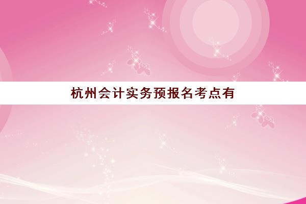 杭州会计实务预报名考点有哪些地方？2025年最新考点分布、报名流程与考场选择全指南