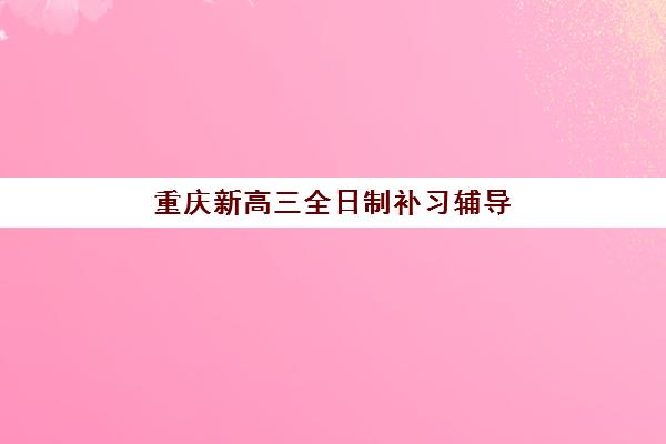 重庆新高三全日制补习辅导班有哪些地方招生？2025年最新招生详情与择校指南