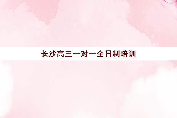 长沙高三一对一全日制培训机构有哪些学校好？2023年最新TOP5权威推荐、择校指南与成功案例解析
