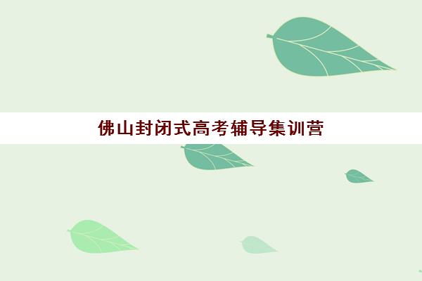 佛山封闭式高考辅导集训营排名榜单最新如何查询？2023年TOP10权威排名、择校标准与避坑指南