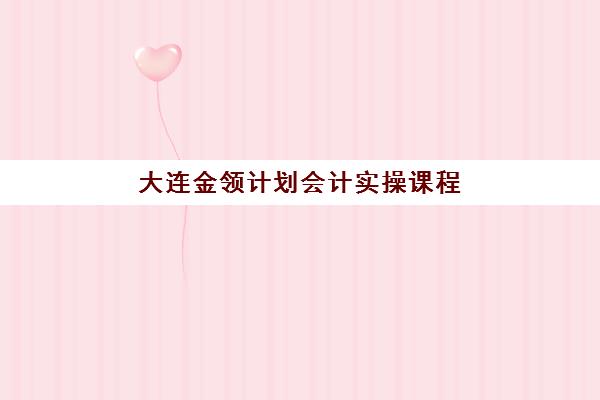 大连金领计划会计实操课程高性价比公办机构TOP5如何选择?2025年最新权威排名、省钱攻略与择校全指南 大连金领计划会计实操课程高性价比公办机构TOP5如何选择?2025年最新权威排名、省钱攻略与择校全指南