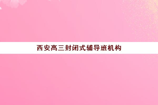 西安高三封闭式辅导班机构哪个比较好一点？2025年最新TOP10权威榜单、择校指南与成功案例深度解析