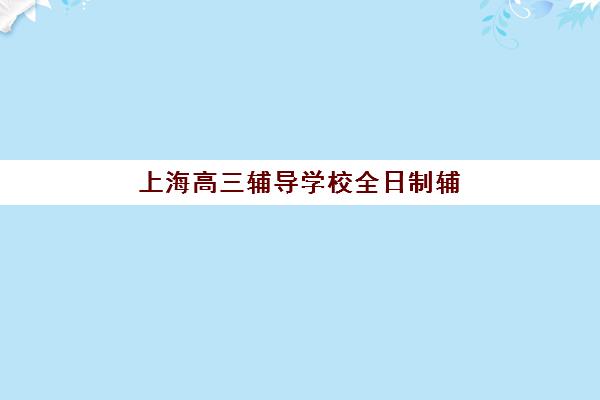 上海高三辅导学校全日制辅导班有哪些机构可以报？2025年最新权威TOP10榜单、各校特色解析与科学择校全指南