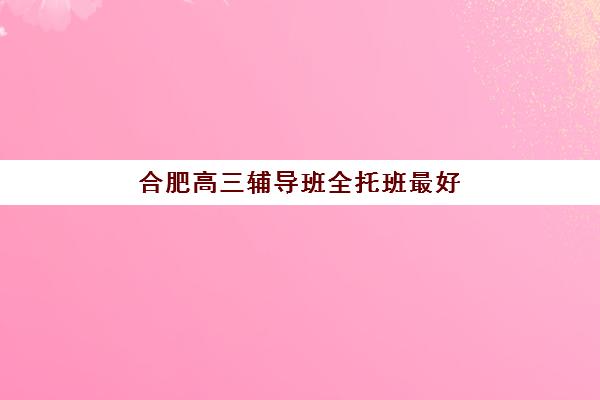 合肥高三辅导班全托班最好辅导学校有哪些？2025年最新排名详情、各校特色解析与科学择校全指南