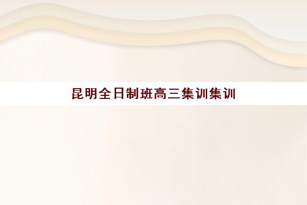 昆明全日制班高三集训集训营排名前十有哪些？2025年最新权威榜单解析与择校全指南