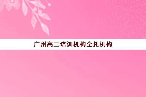 广州高三培训机构全托机构服务竞争力如何评估？2025年最新服务对比报告、择校策略与避坑指南全解析