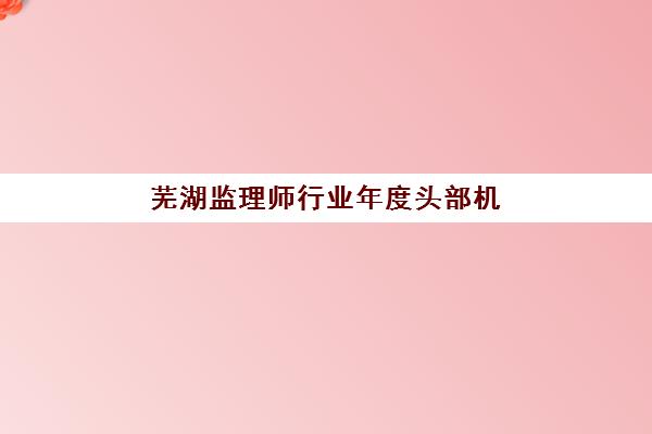芜湖监理师行业年度头部机构公示如何查询？2025年最新权威榜单、认证标准与择校指南全解析