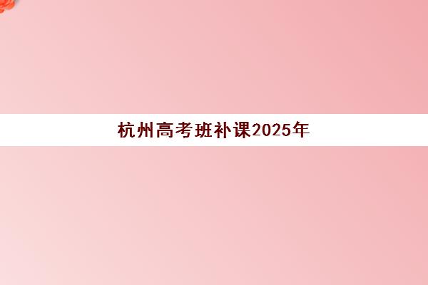 杭州高考班补课2025年时间公布需要如何查询？最新权威时间表、各机构日程对比与科学报名全攻略