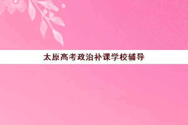 太原高考政治补课学校辅导机构哪家强一点？2025年最新TOP5排名、各校特色解析与科学择校指南