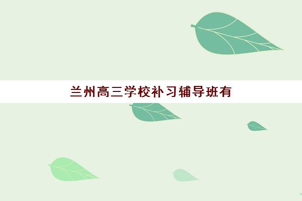 兰州高三学校补习辅导班有哪些学校可以报？2025年最新完整名单、择校标准与报名指南全解析