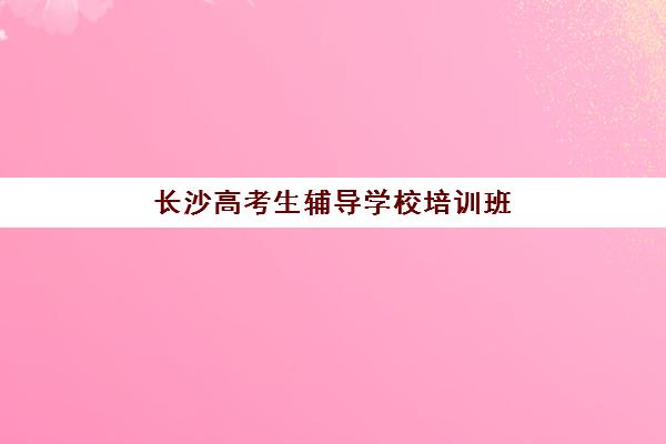 长沙高考生辅导学校培训班哪个最好一点？2025年最新排名解析、择校指南与成功案例全攻略