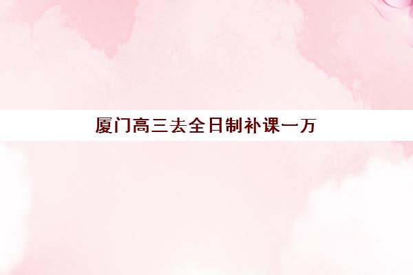 厦门高三去全日制补课一万公布时间2025年何时发布？最新费用标准、各机构收费对比与择校省钱全指南