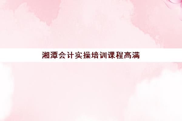 湘潭会计实操培训课程高满意度机构TOP5如何选择？2025年最新权威排名与科学择校指南全解析