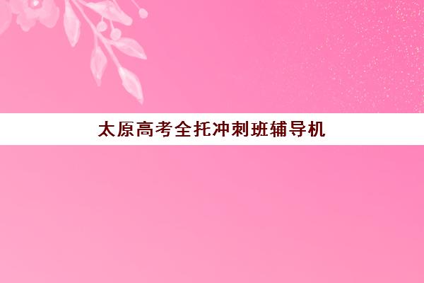 太原高考全托冲刺班辅导机构有哪些地方好？2025年五大优选机构权威解析与择校指南