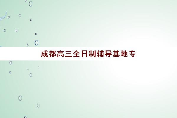 成都高三全日制辅导基地专项机构竞争力排行如何科学参考？2025年最新权威榜单、各校特色解析与择校全攻略