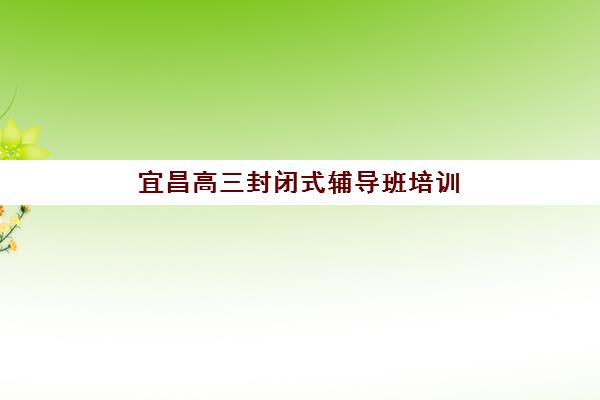 宜昌高三封闭式辅导班培训机构有哪些学校？2025年最新权威排名、各机构特色解析与科学择校全指南