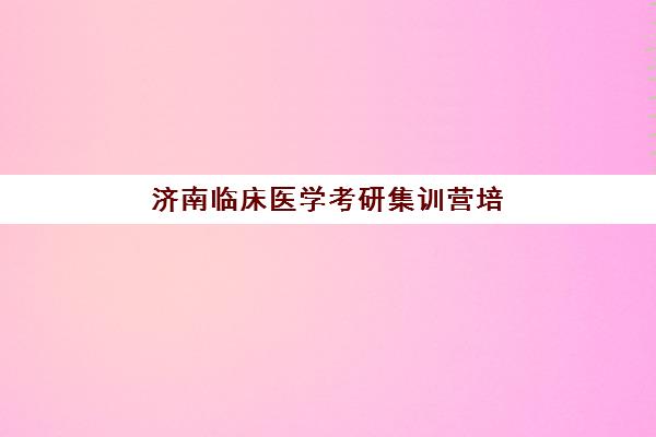 济南临床医学考研集训营培训学校排名榜最新发布？2025年权威榜单、择校指南与成功案例深度解析