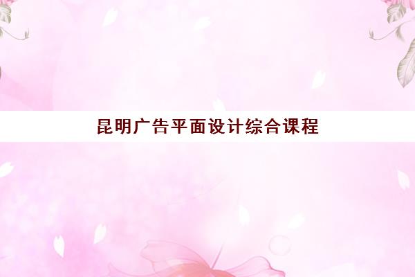 昆明广告平面设计综合课程机构哪个比较好一点？2025年最新排名、课程特色与选择指南全解析