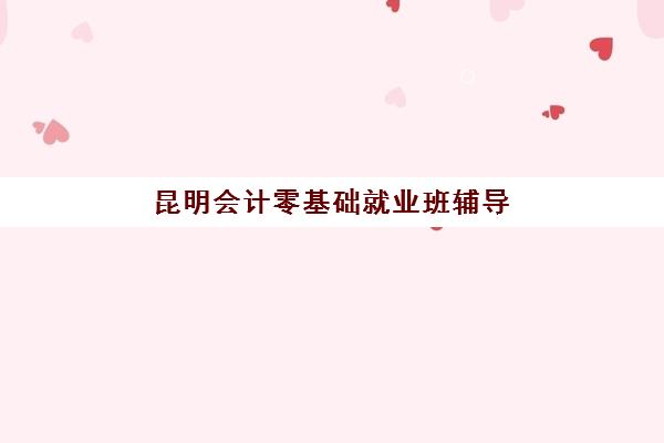昆明会计零基础就业班辅导班有哪些机构可以报？2025年最新机构推荐、课程选择与就业指南全解析