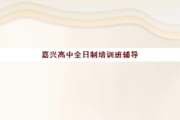 嘉兴高中全日制培训班辅导机构排名榜前十名如何查询？2025年最新榜单、择校指南与成功案例全解析