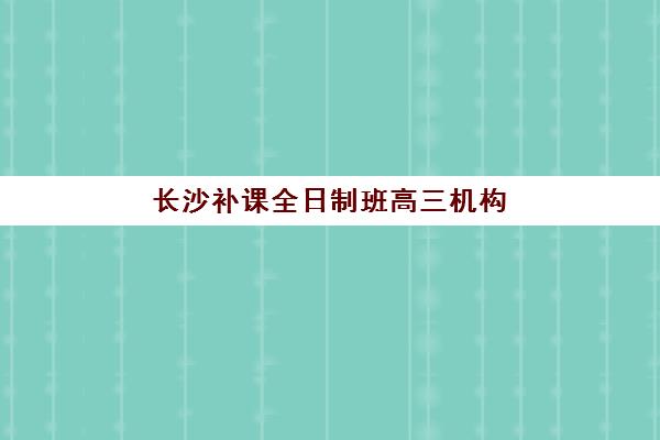 长沙补课全日制班高三机构用户口碑白皮书如何获取？2025年真实评价、择校指南与避坑攻略全解析