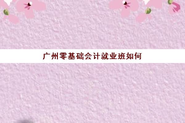 广州零基础会计就业班如何选？五大名校课程特色与就业保障解析