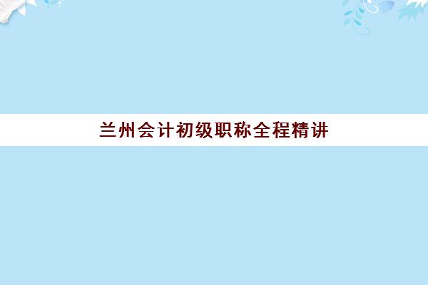 兰州会计初级职称全程精讲课程培训班哪个比较好？2025年最新权威排名与科学择校全指南