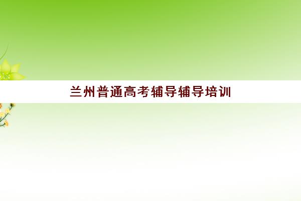 兰州普通高考辅导辅导培训机构哪家好？2025年最新权威排名、各校特色解析与科学择校全指南