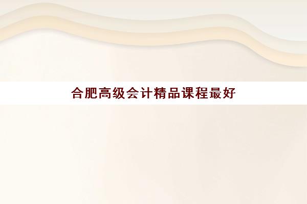 合肥高级会计精品课程最好辅导学校是哪个?2025年最新排名、课程对比与择校全指南 合肥高级会计精品课程最好辅导学校是哪个?2025年最新排名、课程对比与择校全指南