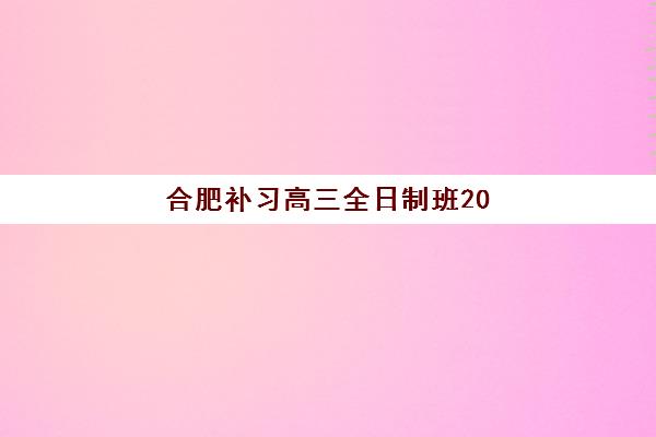 合肥补习高三全日制班2025辅导班哪个好？十大机构权威排名、择校指南与避坑全攻略
