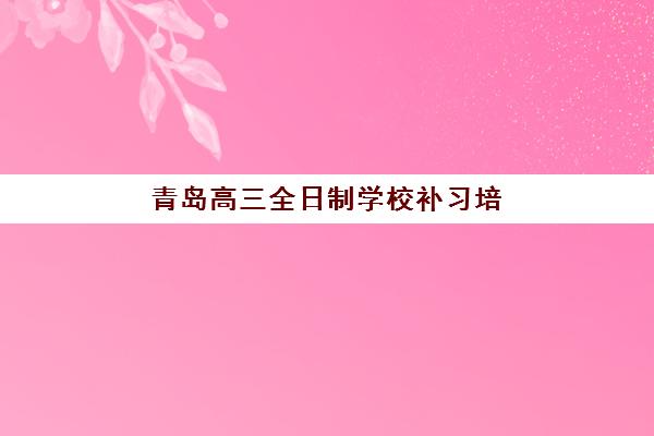青岛高三全日制学校补习培训机构哪个比较好一点？2025年最新权威排名与科学择校全指南
