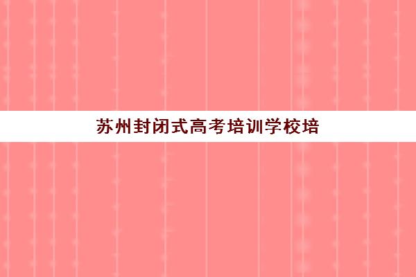 苏州封闭式高考培训学校培训机构寄宿基地如何科学选择？2025年最新实力排行榜、住宿环境对比与择校全指南