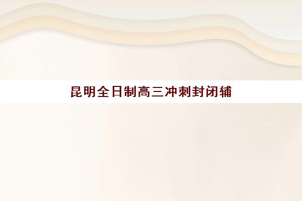 昆明全日制高三冲刺封闭辅导培训机构有哪些学校？2025年最新权威榜单揭晓、各校特色解析与科学择校指南
