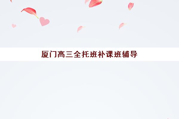 厦门高三全托班补课班辅导班哪个比较好一点？2025年最新排名与性价比选择全攻略