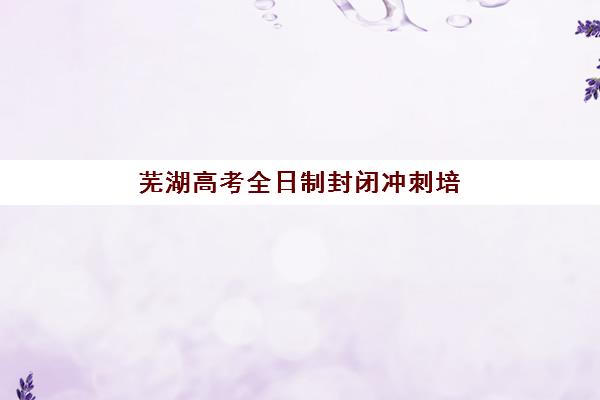 芜湖高考全日制封闭冲刺培训机构有哪些地方？2025年最新Top10排名、各校区地址与选择全指南
