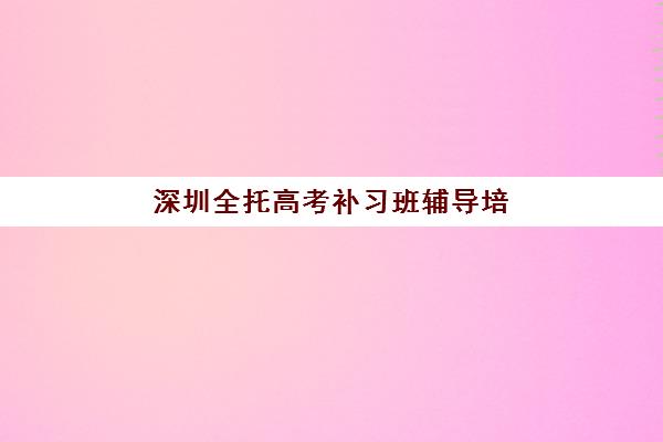 深圳全托高考补习班辅导培训机构哪家更好？2025年最新权威排名详情、科学择校标准与报读全流程指南