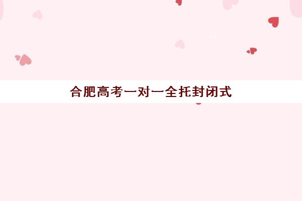 合肥高考一对一全托封闭式集训营地址在哪？2025年最新校区分布、择校指南与实地考察全攻略
